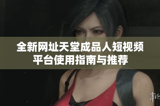全新网址天堂成品人短视频平台使用指南与推荐