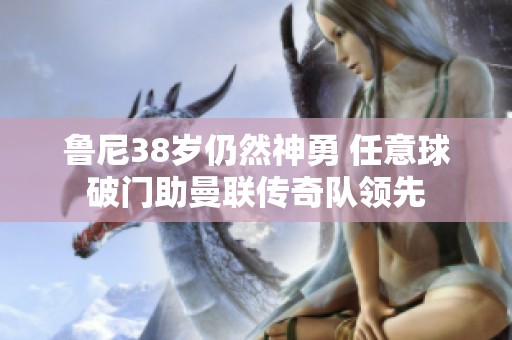 鲁尼38岁仍然神勇 任意球破门助曼联传奇队领先