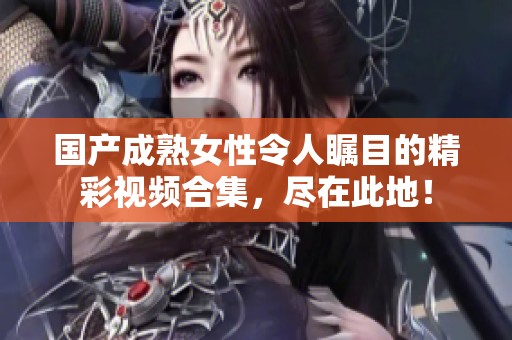 国产成熟女性令人瞩目的精彩视频合集，尽在此地！