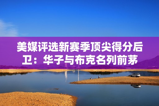 美媒评选新赛季顶尖得分后卫：华子与布克名列前茅