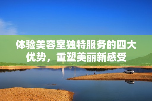 体验美容室独特服务的四大优势，重塑美丽新感受
