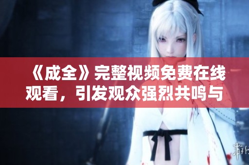 《成全》完整视频免费在线观看，引发观众强烈共鸣与思考