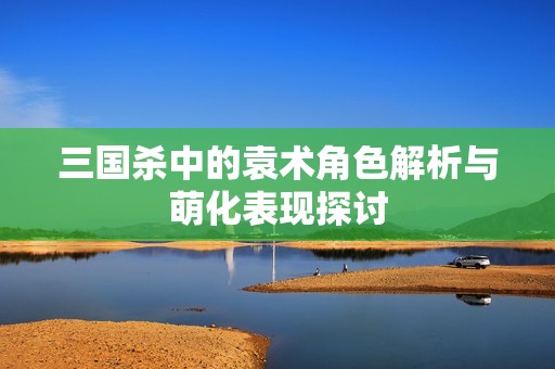 三国杀中的袁术角色解析与萌化表现探讨