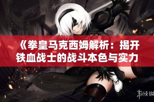 《拳皇马克西姆解析：揭开铁血战士的战斗本色与实力》