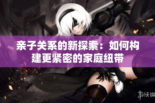 亲子关系的新探索：如何构建更紧密的家庭纽带