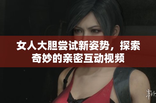 女人大胆尝试新姿势，探索奇妙的亲密互动视频