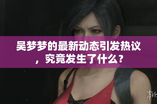 吴梦梦的最新动态引发热议，究竟发生了什么？