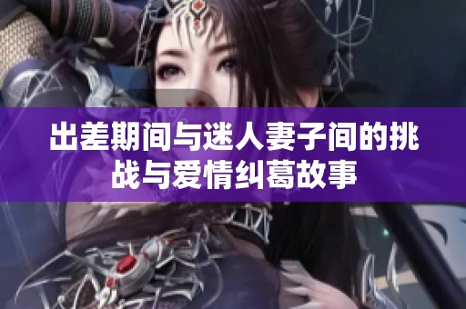 出差期间与迷人妻子间的挑战与爱情纠葛故事
