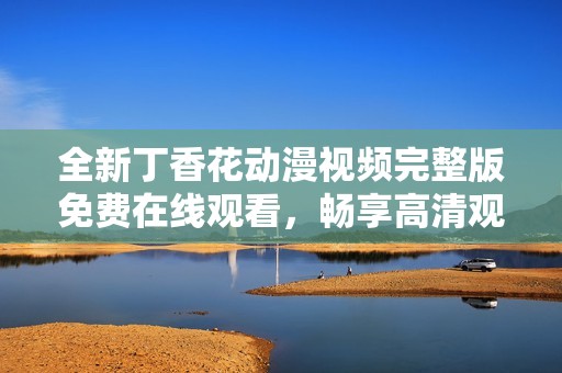 全新丁香花动漫视频完整版免费在线观看，畅享高清观影体验