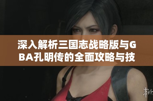 深入解析三国志战略版与GBA孔明传的全面攻略与技巧分享