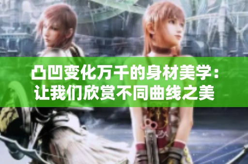 凸凹变化万千的身材美学：让我们欣赏不同曲线之美