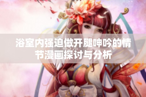 浴室内强迫做开腿呻吟的情节漫画探讨与分析