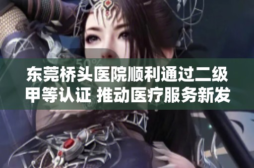 东莞桥头医院顺利通过二级甲等认证 推动医疗服务新发展