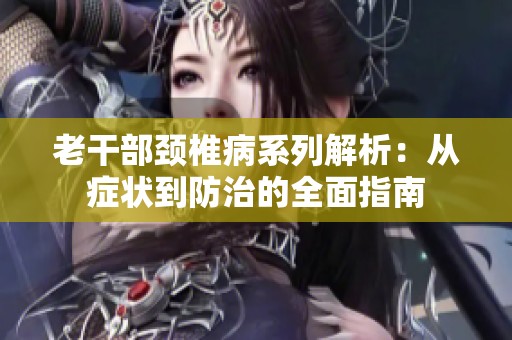老干部颈椎病系列解析：从症状到防治的全面指南