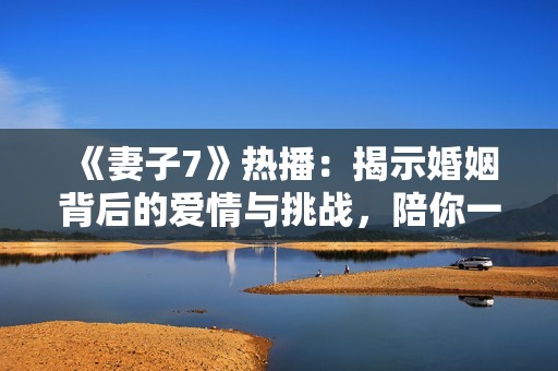 《妻子7》热播：揭示婚姻背后的爱情与挑战，陪你一起追剧