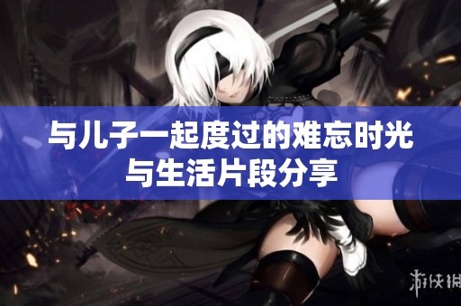与儿子一起度过的难忘时光与生活片段分享