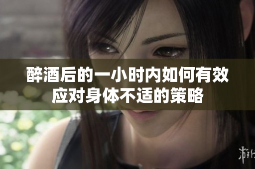 醉酒后的一小时内如何有效应对身体不适的策略