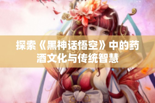 探索《黑神话悟空》中的药酒文化与传统智慧