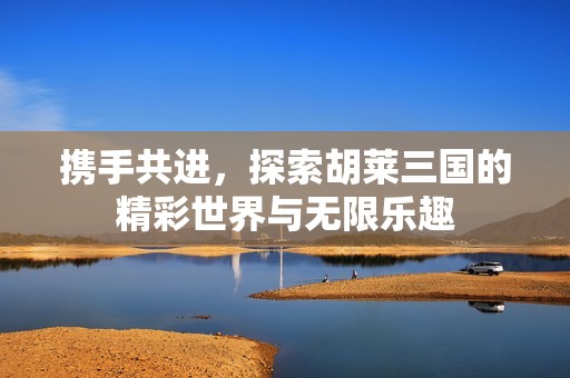 携手共进，探索胡莱三国的精彩世界与无限乐趣