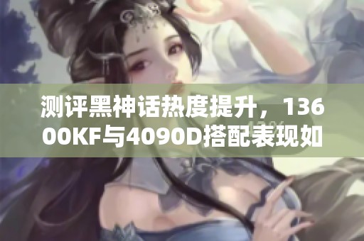 测评黑神话热度提升，13600KF与4090D搭配表现如何