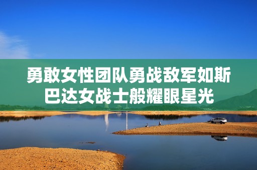 勇敢女性团队勇战敌军如斯巴达女战士般耀眼星光
