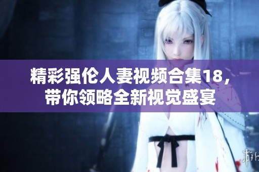 精彩强伦人妻视频合集18，带你领略全新视觉盛宴