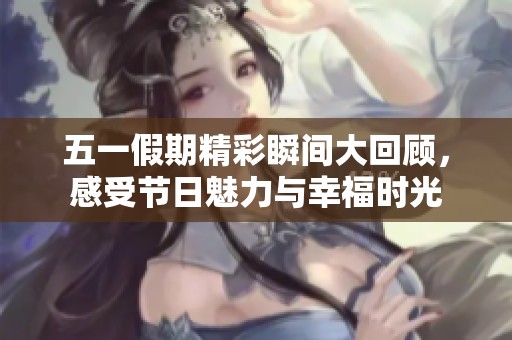 五一假期精彩瞬间大回顾，感受节日魅力与幸福时光