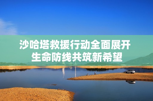沙哈塔救援行动全面展开 生命防线共筑新希望
