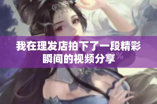 我在理发店拍下了一段精彩瞬间的视频分享
