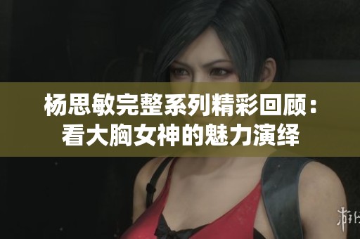 杨思敏完整系列精彩回顾：看大胸女神的魅力演绎