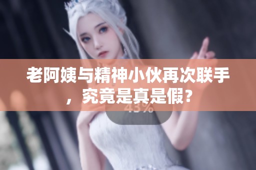 老阿姨与精神小伙再次联手，究竟是真是假？