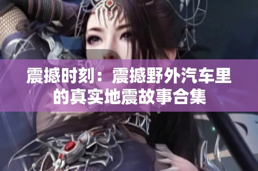 震撼时刻：震撼野外汽车里的真实地震故事合集