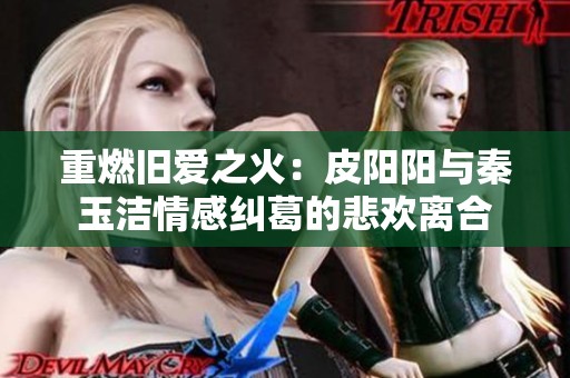 重燃旧爱之火：皮阳阳与秦玉洁情感纠葛的悲欢离合