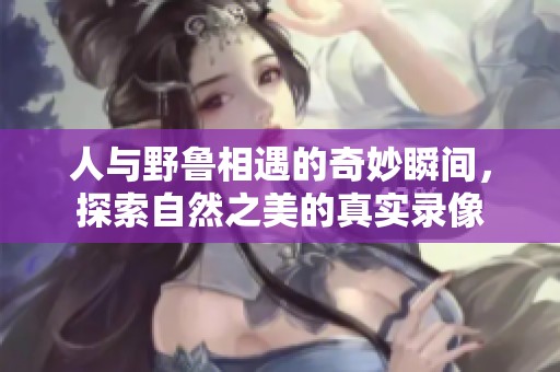 人与野鲁相遇的奇妙瞬间，探索自然之美的真实录像
