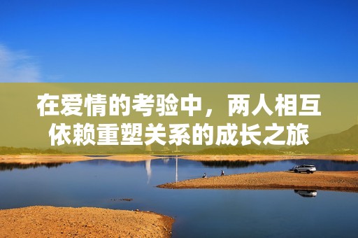 在爱情的考验中，两人相互依赖重塑关系的成长之旅