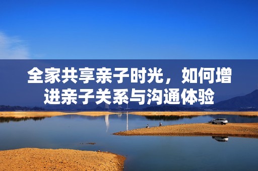 全家共享亲子时光，如何增进亲子关系与沟通体验