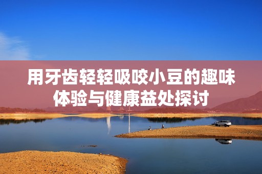 用牙齿轻轻吸咬小豆的趣味体验与健康益处探讨