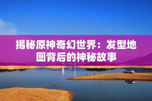 揭秘原神奇幻世界：发型地图背后的神秘故事