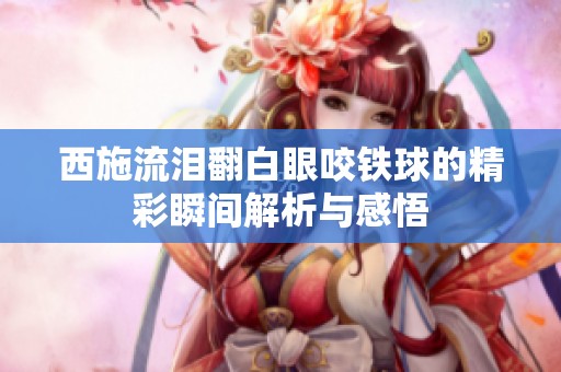 西施流泪翻白眼咬铁球的精彩瞬间解析与感悟