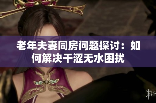 老年夫妻同房问题探讨：如何解决干涩无水困扰