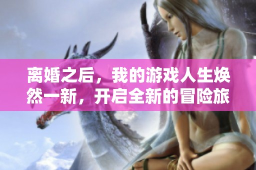 离婚之后，我的游戏人生焕然一新，开启全新的冒险旅程
