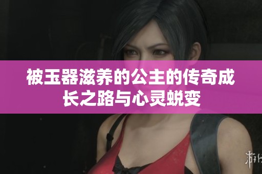 被玉器滋养的公主的传奇成长之路与心灵蜕变