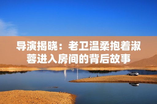 导演揭晓：老卫温柔抱着淑蓉进入房间的背后故事