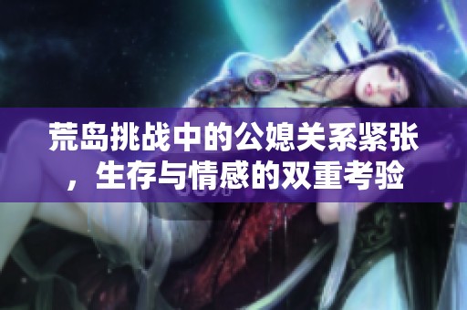 荒岛挑战中的公媳关系紧张，生存与情感的双重考验