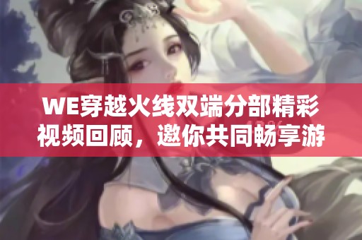 WE穿越火线双端分部精彩视频回顾，邀你共同畅享游戏乐趣