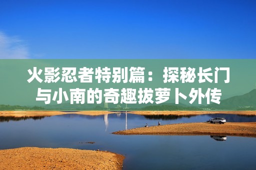 火影忍者特别篇：探秘长门与小南的奇趣拔萝卜外传