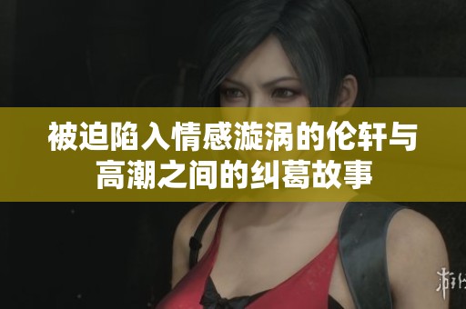 被迫陷入情感漩涡的伦轩与高潮之间的纠葛故事