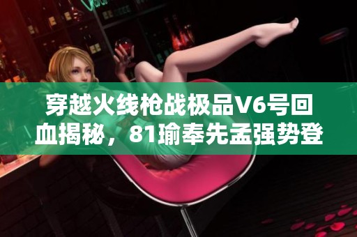 穿越火线枪战极品V6号回血揭秘，81瑜奉先孟强势登场