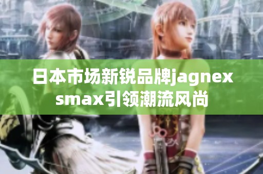 日本市场新锐品牌jagnexsmax引领潮流风尚
