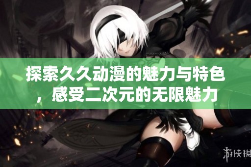 探索久久动漫的魅力与特色，感受二次元的无限魅力